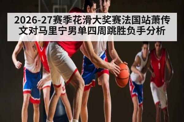 2026-27赛季花滑大奖赛法国站萧传文对马里宁男单四周跳胜负手分析